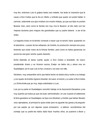 muy feo, entonces Luís lo golpeo hasta casi matarlo, fue tanta la impresión que le
causo a Don Carlos que le dio un infarto y embolia que quedo sin poder hablar ni
caminar, solamente sus ojos miraban con mucha tristeza, ya que sus hijos no podían
llevarse bien, pero como la familia era muy rica lo llevaron al otro lado con los
mejores doctores pero ninguno les garantizaba que su padre volvería a ser el de
antes.
La tragedia vivida en la familia comenzó a hacer que el rancho fuera quedando en
el abandono, a pesar de los esfuerzos de Andrés, la producción siempre era poca,
teniendo que echar mano de la fortuna familiar, pero como no había ganancias en
pocos los ese gran rancho quedo desierto.
Doña Gabriela al darse cuenta ayudo a Don Carlos a levantarlo de nuevo
prestándole dinero y se hicieron socios, Evelyn se había ido y ahora viva en
Guadalajara por lo que Luís la fue a buscar y se caso con ella.
Abraham, muy arrepentido de lo que había hecho se dedico dia y noche a su trabajo
y con ayuda de Andrés lograron levantar de nuevo el rancho y a cuidar a Don Carlos
y a Doña Karla que ya muy viejos extrañaban a Luís.
Luís por su parte en Guadalajara encontró trabajo en la AsociaciónGanadera y era
muy querido por todos ya que era buen administrador, en una ocasión al celebrarse
la feria ganadera en Guadalajara se topo con Abraham y Andrés que habían llevado
unos ejemplares, al principio lo quiso evitar pero no aguanto las ganas y le pregunto
por sus papás, ya con algunas copas empezaron a platicar, acordándose del
consejo que su padre les había dado hace muchos años, se pusieron a llorar y
 