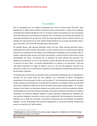 VIDA DEJUAN BAUTISTA DELA SALLE
[Escriba texto] Página 4
FALLECIMIENTO
Era el primogénito de una familia acomodada que vivió en Francia hace 400 años. Juan
Bautista de La Salle nació en Reims, recibió la tonsura a la edad de 11 años y fue nombrado
canónigo de la Catedral de Reims a los 16. Cuando murieron sus padres tuvo que encargarse
de la administración de los bienes de la familia. Pero, terminados sus estudios de teología, fue
ordenado sacerdote el 9 de abril de 1678. Dos años más tarde, obtuvo el título de doctor en
teología. En ese período de su vida, intentó comprometerse con un grupo de jóvenes rudos y
poco instruidos, a fin de fundar escuelas para niños pobres.
En aquella época, sólo algunas personas vivían con lujo, había muchas personas ricas y
poderosas pero había muchos más pobres. La gran mayoría vivía en condiciones de extrema
pobreza: los campesinos en las aldeas y los trabajadores miserables en las ciudades. Sólo un
número reducido podía enviar a sus hijos a la escuela. La mayoría de los niños tenían pocas
posibilidades de futuro. Conmovido por la situación de estos pobres que parecían "tan
alejados de la salvación" en una u otra situación, tomó la decisión de poner todos sus talentos
al servicio de esos niños, "a menudo abandonados a sí mismos y sin educación". Para ser
más eficaz, abandonó su hogar en Reims y se fue a vivir con los maestros, renunció a su
canonjía y su fortuna y a continuación, organizó la comunidad que hoy llamamos Hermanos de
las Escuelas Cristianas.
Su empresa se encontró con la oposición de las autoridades eclesiásticas que no deseaban la
creación de una nueva forma de vida religiosa, una comunidad de laicos consagrados
ocupándose de las escuelas "juntos y por asociación". Los estamentos educativos de aquel
tiempo quedaron perturbados por sus métodos innovadores y su absoluto deseo de gratuidad
para todos, totalmente indiferente al hecho de saber si los padres podían pagar o no. A pesar
de todo, De La Salle y sus Hermanos lograron con éxito crear una red de escuelas de calidad,
caracterizada por el uso de la lengua vernácula, los grupos de alumnos reunidos por niveles y
resultados, la formación religiosa basada en temas originales, preparada por maestros con
una vocación religiosa y misionera a la vez y por la implicación4 de los padres en la educación.
Además, de La Salle fue innovador al proponer programas para la formación de maestros
seglares, cursos dominicales para jóvenes trabajadores y una de las primeras instituciones
para la re-inserción de "delincuentes".
4 Implicación se refiere al hecho de que hay algo «plegado» o doblado en el interior de algo
que oculta lo que hay en su interior
 