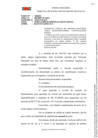 fls. 2

                                          PODER JUDICIÁRIO
                     TRIBUNAL DE JUSTIÇA DO ESTADO DE SÃO PAULO

VOTO Nº :      32862b
APEL.Nº :      0014057-97.2012
COMARCA:       SÃO PAULO
APTE.   :      FERNANDO DAMINELLI (JUST GRAT)
APDO.   :      BANCO SAFRA S/A

                              CONTRATO. CÉDULA DE CRÉDITO BANCÁRIO.
                              JUROS REMUNERATÓRIOS. CAPITALIZAÇÃO
                              DIÁRIA.
                              1. Embora seja lícito o pacto de capitalização mensal de
                              juros em cédula de crédito bancário, acarreta onerosidade
                              excessiva a previsão de capitalização diária, causando




                                                                                                      Se impresso, para conferência acesse o site https://esaj.tjsp.jus.br/esaj, informe o processo 0014057-97.2012.8.26.0003 e o código RI000000FWXJJ.
                              desequilíbrio na relação jurídica. E não cabendo
                              substituir a capitalização diária pela mensal, de se manter
                              a capitalização anual.
                              Recurso provido.


                      A r. sentença de fls. 106/110, cujo relatório ora se
adota, julgou improcedente ação revisional ajuizada por Fernando
Daminelli em face de Banco Safra S/A, por reconhecer regulares os
encargos exigidos.
                      Inconformado,         apela       o     vencido      requerendo   o
reconhecimento da abusividade na prática de capitalização excessiva,
requerendo, por conseguinte, o recálculo da dívida.
                      Recurso bem processado e respondido.
                      É o relatório.




                                                                                                      Este documento foi assinado digitalmente por EVERALDO DE MELO COLOMBI.
                      O inconformismo do recorrente prospera.
                      O     autor     pretende      a       revisão   de    contrato    de
financiamento para aquisição de veículo por intermédio do qual foram
disponibilizados o montante de R$ 25.200,00, para pagamento em 60
parcelas de R$ 715,16, a juros de 1,53 % ao mês, capitalizados diariamente.
                      Com efeito, com relação à capitalização de juros, de se
anotar alguns esclarecimentos.
                      Em se cuidando de cédula de crédito bancário, não há
que se falar em ilegalidade da capitalização mensal de juros.
                      Isso porque, desde que pactuada, revela-se cabível, nos
termos do art. 28, § 1º, inciso I, da legislação de regência da matéria

                          Apelação nº 0014057-97.2012.8.26.0003                              2
 