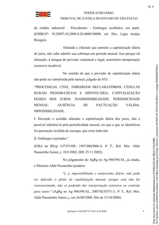 fls. 4

                                         PODER JUDICIÁRIO
                  TRIBUNAL DE JUSTIÇA DO ESTADO DE SÃO PAULO

de crédito industrial       Precedentes - Embargos acolhidos, em parte.
(EMBI.Nº: 9122097-34.2009.8.26.0000/50000, rel. Des. Lígia Araújo
Bisogni).

                       Afastada a cláusula que permite a capitalização diária
de juros, não cabe admitir sua cobrança em período mensal. Isso porque tal
alteração, à míngua de previsão contratual e legal, acarretaria interpretação




                                                                                         Se impresso, para conferência acesse o site https://esaj.tjsp.jus.br/esaj, informe o processo 0014057-97.2012.8.26.0003 e o código RI000000FWXJJ.
extensiva incabível.

                       No sentido de que a previsão de capitalização diária
não pode ser substituída pela mensal, julgado do STJ:

“PROCESSUAL CIVIL. EMBARGOS DECLARATÓRIOS. CÉDULAS
RURAIS PIGNORATÍCIAS E HIPOTECÁRIA. CAPITALIZAÇÃO
DIÁRIA DOS JUROS. INADMISSIBILIDADE. PERIODICIDADE
MENSAL.          AUSÊNCIA               DE          PACTUAÇÃO      VÁLIDA.
IMPOSSIBILIDADE.

I. Havendo o acórdão afastado a capitalização diária dos juros, não é
possível substituí-la pela periodicidade mensal, eis que o que se identificou
foi pactuação inválida do encargo, que resta indevido.

II. Embargos rejeitados.”



                                                                                         Este documento foi assinado digitalmente por EVERALDO DE MELO COLOMBI.
(EDcl no REsp 147353/DF, 1997/0063006-4, 4ª T., Rel. Min. Aldir
Passarinho Junior, j. 10.9.2002, DJE 25.11.2002).

                       No julgamento do AgRg no Ag 966398/AL, já citado,
o Ministro Aldir Passarinho pondera:

                       “(...), impossibilitado o anatocismo diário, não pode
ser deferido o pleito de capitalização mensal, porque esta não foi
convencionada, não se podendo dar interpretação extensiva ao contrato
para tanto.” (AgRg no Ag 966398/AL, 2007/0235571-3, 4ª T., Rel. Min.
Aldir Passarinho Junior, j. em 26/08/2008, DJe de 13/10/2008).


                         Apelação nº 0014057-97.2012.8.26.0003                  4
 