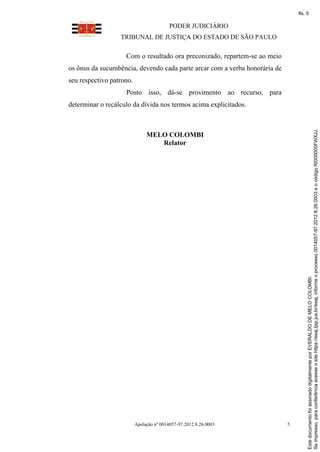 fls. 5

                                          PODER JUDICIÁRIO
                  TRIBUNAL DE JUSTIÇA DO ESTADO DE SÃO PAULO

                    Com o resultado ora preconizado, repartem-se ao meio
os ônus da sucumbência, devendo cada parte arcar com a verba honorária de
seu respectivo patrono.
                    Posto isso, dá-se provimento ao recurso, para
determinar o recálculo da dívida nos termos acima explicitados.




                                                                                     Se impresso, para conferência acesse o site https://esaj.tjsp.jus.br/esaj, informe o processo 0014057-97.2012.8.26.0003 e o código RI000000FWXJJ.
                               MELO COLOMBI
                                  Relator




                                                                                     Este documento foi assinado digitalmente por EVERALDO DE MELO COLOMBI.




                          Apelação nº 0014057-97.2012.8.26.0003             5
 