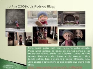 Biblioteca
IES Elviña
Alma pasea polas rúas dun pequeno pobo nevado.
Atopa unha pizarra co nome de moitos nenos e, no
escaparate dunha tenda de xoguetes, unha estrana
moneca idéntica a ela chama a súa atención. Alma
decide entrar, toca a moneca e queda atrapada nela.
Logo aparece outra moneca que espera que outra nena
entre.
http://www.youtube.com/watch?v=irbFBgI0jhM
 