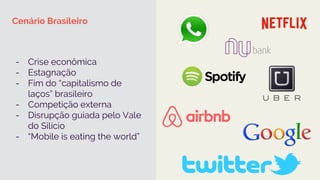 Cenário Brasileiro
-  Crise econômica
-  Estagnação
-  Fim do “capitalismo de
laços” brasileiro
-  Competição externa
-  Disrupção guiada pelo Vale
do Silício
-  “Mobile is eating the world”
 