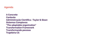 Agenda
A Concrete
Contexto
Administração Cientíﬁca : Taylor & Sloan
Sistemas Complexos
“The adaptable organization”
Transformation Framework
Transformando pessoas
Trajetória CS
 