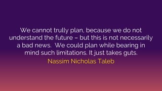 We cannot trully plan, because we do not
understand the future – but this is not necessarily
a bad news. We could plan while bearing in
mind such limitations. It just takes guts.
Nassim Nicholas Taleb
 