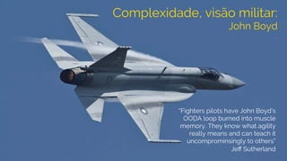 Complexidade, visão militar:
John Boyd
“Fighters pilots have John Boyd’s
OODA loop burned into muscle
memory. They know what agility
really means and can teach it
uncomprominsingly to others”
Jeﬀ Sutherland
 