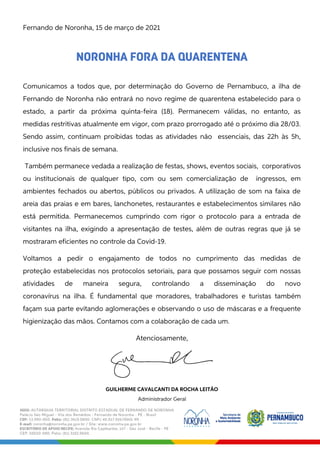 Fernando de Noronha, 15 de março de 2021
NORONHA FORA DA QUARENTENA
Comunicamos a todos que, por determinação do Governo de Pernambuco, a ilha de
Fernando de Noronha não entrará no novo regime de quarentena estabelecido para o
estado, a partir da próxima quinta-feira (18). Permanecem válidas, no entanto, as
medidas restritivas atualmente em vigor, com prazo prorrogado até o próximo dia 28/03.
Sendo assim, continuam proibidas todas as atividades não essenciais, das 22h às 5h,
inclusive nos finais de semana.
Também permanece vedada a realização de festas, shows, eventos sociais, corporativos
ou institucionais de qualquer tipo, com ou sem comercialização de ingressos, em
ambientes fechados ou abertos, públicos ou privados. A utilização de som na faixa de
areia das praias e em bares, lanchonetes, restaurantes e estabelecimentos similares não
está permitida. Permanecemos cumprindo com rigor o protocolo para a entrada de
visitantes na ilha, exigindo a apresentação de testes, além de outras regras que já se
mostraram eficientes no controle da Covid-19.
Voltamos a pedir o engajamento de todos no cumprimento das medidas de
proteção estabelecidas nos protocolos setoriais, para que possamos seguir com nossas
atividades de maneira segura, controlando a disseminação do novo
coronavírus na ilha. É fundamental que moradores, trabalhadores e turistas também
façam sua parte evitando aglomerações e observando o uso de máscaras e a frequente
higienização das mãos. Contamos com a colaboração de cada um.
Atenciosamente,
GUILHERME CAVALCANTI DA ROCHA LEITÃO
Administrador Geral
 