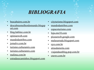 BIBLIOGRAFIA buscabairro.com.br descubraomelhordomundo.blogsport.com blog.habitec.com.br opiniaoweb.com mundodastribos.com jornalvs.com.br turismo.culturamix.com turismo.culturamix.com malima.com.br estradasecaminhos.blogsport.com cityturismo.blogsport.com mundodastribos.com espacoturismo.com loja.ene10.com picasaweb.google.com malasurrada.blogsport.com oyo.com.br atrasdamoita.com viajandaunblog.pop.com.br cnews.com.br 