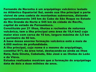 Fernando de Noronha é um arquipélago vulcânico isolado no Atlântico Equatorial Sul, sendo sua ilha principal a parte visível de uma cadeia de montanhas submersas, distando aproximadamente 345 km do Cabo de São Roque no Estado do Rio Grande do Norte e 545 km da cidade do Recife, capital do estado de Pernambuco.  Constituído por 21 ilhas, ilhotas e rochedos de natureza vulcânica, tem a ilha principal uma área de 18,4 km2 cujo maior eixo com cerca de 10 km, largura máxima de 3,5 km e perímetro de 60 km.  A base dessa enorme formação vulcânica está a mais de 4.000 metros de profundidade.  A ilha principal, cujo nome é o mesmo do arquipélago, constitui 91% da área total, destacando-se ainda as ilhas Rata, Sela Gineta, Cabeluda, São José e as ilhotas do Leão e da Viúva.  Estudos realizados mostram que a formação do arquipélago data de dois a doze milhões de anos. 