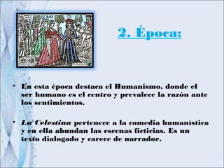 2. Época:


• En esta época destaca el Humanismo, donde el
  ser humano es el centro y prevalece la razón ante
  los sentimientos.

• La Celestina pertenece a la comedia humanística
  y en ella abundan las escenas ficticias. Es un
  texto dialogado y carece de narrador.
 
