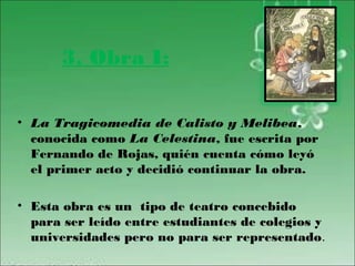 3. Obra I:

• La Tragicomedia de Calisto y Melibea,
  conocida como La Celestina, fue escrita por
  Fernando de Rojas, quién cuenta cómo leyó
  el primer acto y decidió continuar la obra.

• Esta obra es un tipo de teatro concebido
  para ser leído entre estudiantes de colegios y
  universidades pero no para ser representado.
 