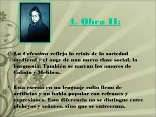 4. Obra II:


• La Celestina refleja la crisis de la sociedad
  medieval y el auge de una nueva clase social, la
  burguesía. También se narran los amores de
  Calisto y Melibea.

• Está escrito en un lenguaje culto lleno de
  artificios y un habla popular con refranes y
  expresiones. Esta diferencia no se distingue entre
  plebeyos y señores, sino que se entrecruza.
 