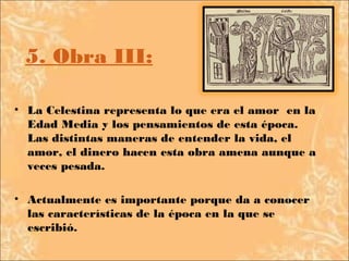 5. Obra III:

• La Celestina representa lo que era el amor en la
  Edad Media y los pensamientos de esta época.
  Las distintas maneras de entender la vida, el
  amor, el dinero hacen esta obra amena aunque a
  veces pesada.

• Actualmente es importante porque da a conocer
  las características de la época en la que se
  escribió.
 