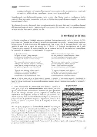 i.e.s. bachiller sabuco lengua y literatura 1º bach int
⋅ poca puntualización a la hora de ubicar espacial y temporalmente los acontecimientos, rompiendo
en ocasiones la lógica, lo que puede llegar a atentar contra la verosimilitud.
Sin embargo, la comedia humanística estaba escrita en latín, y La Celestina lo está en castellano; su final es
trágico, y el de la comedia humanística no lo es; La Celestina incorpora la lengua coloquial, y la comedia
humanística no lo hace.
No obstante, hoy pocos discuten la índole esencialmente dramática de la obra, dado que lo esencial en ella es el
diálogo y de él surgen la acción y la evolución de los personajes. Sin embargo, no es una obra pensada para
ser representada, sino para ser leída en voz alta.
lo medieval en la obra
La Celestina reproduce un conocido argumento medieval. Existía una comedia escrita en latín en el s.XII,
conocida como Pamphilus, que relataba el acoso de un enamorado a una mujer a la que consigue mediante
la intervención de una vieja tercera. El Arcipreste de Hita, en su Libro de buen amor, llevó a cabo una
versión de esta obra al narrar los amores de D. Melón y Dª Endrina intermediados por la vieja
Trotaconventos, arquetipo de las entrometidas que se ponían al servicio de los muchachos para doblegar
las voluntades de las jóvenes. Así las describía el Arcipreste:
[…]toma d' unas viejas,
que andan las iglesias e saben las callejas:
grandes cuentas al cuello, saben muchas consejas,
con lágrimas de Moysén1
escantan2
las orejas.
"Son muy grandes maestras aquestas paviotas3
,
andan por todo el mundo, por plaças e por cotas4
,
a Dios alçan las cuentas, querellando sus coytas5
:
¡ay! ¡quánto mal que saben estas viejas arlotas6
!
"Toma de unas viejas, que se fasen erveras7
,
andan de casa en casa e llámanse parteras;
con polvos e afeytes e con alcoholeras8
,
echan la moça en ojo9
e çiegan bien de veras.
"E busca mesajera de unas negras patas,
que usan muncho los frayres, las monjas e beatas:
son mucho andariegas e meresçen las çapatas:
estas trotaconventos fasen muchas baratas10
.
"Do están estas mujeres muncho se van alegrar:
pocas mugeres pueden dellas se despagar.
porque a ty non mienta sábelas falagar,
ca11
tal escanto usan, que saben bien çegar.
"D' aquestas viejas todas esta es la mejor;
rruegal' que te non mienta, muéstrale buen amor:
que muncha mala bestia vende buen corredor
e muncha mala rropa cubre buen cobertor.
NOTAS: 1.- Tipo de semilla con que se hacían collares; 2.- encantan; 3.- intrigantes; 4.- casas, terrenos acotados; 5.- proclamando sus
preocupaciones; 6.- bribonas; 7.- herberas, herboristas, que entienden de hierbas; 8.- hace referencia a cosméticos de la época: en estos tiempos,
alcohol era polvo de antimonio con el que se pintaban los párpados las pestañas o las cejas; 9.- echar mal de ojo, embrujar; 10.- fechorías; 11.-
puesto que, pues.
La terna fundamental de personajes(Calisto-Melibea-Celestina) la
toma, pues, Rojas de la tradición medieval. Pero además, en estas
épocas, estas mujeres “casamenteras” suponían un grave problema
moral. Sin embargo, mientras que el Arcipreste se conforma con
construir un breve episodio cómico de final feliz (Dª. Endrina y D.
Melón se casan), Rojas levanta alrededor de la figura de la tercera y la
pareja una obra de grandísima magnitud y repercusión, haciendo de la
codicia, la ruindad y la pasión causa de la tragedia de todos los
personajes.
Por otra parte, era propio de la mentalidad medieval no distinguir
entre lo natural y lo sobrenatural (recordemos, por ejemplo, los
Milagros de Berceo, en que la Virgen se aparece como si nada a sus
devotos), pero en el Renacimiento esta indistinción ya no se produce.
En La Celestina, obra de transición entre ambos momentos, todo
trascurre en un plano estrictamente natural y real, pero todos los
personajes pagan su perversidad o su locura, como si la mano divina
interviniese para castigarlos, aparte de la “intervención” de los hechos ligados a la magia de Celestina, más
propios del mundo sobrenatural.
3
 