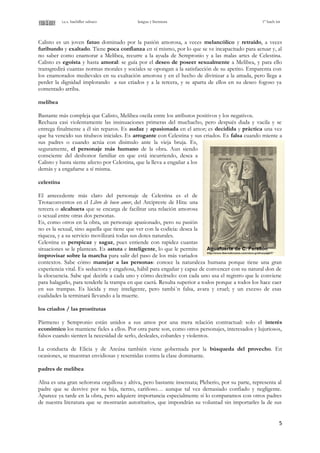 i.e.s. bachiller sabuco lengua y literatura 1º bach int
Calisto es un joven fatuo dominado por la pasión amorosa, a veces melancólico y retraído, a veces
furibundo y exaltado. Tiene poca confianza en sí mismo, por lo que se ve incapacitado para actuar y, al
no saber como enamorar a Melibea, recurre a la ayuda de Sempronio y a las malas artes de Celestina.
Calisto es egoísta y hasta amoral: se guía por el deseo de poseer sexualmente a Melibea, y para ello
transgredirá cuantas normas morales y sociales se opongan a la satisfacción de su apetito. Emparenta con
los enamorados medievales en su exaltación amorosa y en el hecho de divinizar a la amada, pero llega a
perder la dignidad implorando a sus criados y a la tercera, y se aparta de ellos en su deseo fogoso ya
comentado arriba.
melibea
Bastante más compleja que Calisto, Melibea oscila entre los atributos positivos y los negativos.
Rechaza casi violentamente las insinuaciones primeras del muchacho, pero después duda y vacila y se
entrega finalmente a él sin reparos. Es audaz y apasionada en el amor; es decidida y práctica una vez
que ha vencido sus titubeos iniciales. Es arrogante con Celestina y sus criados. Es falsa cuando miente a
sus padres o cuando actúa con disimulo ante la vieja bruja. Es,
seguramente, el personaje más humano de la obra. Aun siendo
consciente del deshonor familiar en que está incurriendo, desea a
Calisto y hasta siente afecto por Celestina, que la lleva a engañar a los
demás y a engañarse a sí misma.
celestina
El antecedente más claro del personaje de Celestina es el de
Trotaconventos en el Libro de buen amor, del Arcipreste de Hita: una
tercera o alcahueta que se encarga de facilitar una relación amorosa
o sexual entre otras dos personas.
Es, como otros en la obra, un personaje apasionado, pero su pasión
no es la sexual, sino aquella que tiene que ver con la codicia: desea la
riqueza, y a su servicio movilizará todas sus dotes naturales.
Celestina es perspicaz y sagaz, pues entiende con rapidez cuantas
situaciones se le plantean. Es astuta e inteligente, lo que le permite
improvisar sobre la marcha para salir del paso de los más variados
contextos. Sabe cómo manejar a las personas: conoce la naturaleza humana porque tiene una gran
experiencia vital. Es seductora y engañosa, hábil para engañar y capaz de convencer con su natural don de
la elocuencia. Sabe qué decirle a cada uno y cómo decírselo: con cada uno usa el registro que le conviene
para halagarlo, para tenderle la trampa en que caerá. Resulta superior a todos porque a todos los hace caer
en sus trampas. Es lúcida y muy inteligente, pero tambi´n falsa, avara y cruel; y un exceso de esas
cualidades la terminará llevando a la muerte.
los criados / las prostitutas
Pármeno y Sempronio están unidos a sus amos por una mera relación contractual: solo el interés
económico los mantiene fieles a ellos. Por otra parte son, como otros personajes, interesados y lujuriosos,
falsos cuando sienten la necesidad de serlo, desleales, cobardes y violentos.
La conducta de Elicia y de Areúsa también viene gobernada por la búsqueda del provecho. En
ocasiones, se muestran envidiosas y resentidas contra la clase dominante.
padres de melibea
Alisa es una gran señorona orgullosa y altiva, pero bastante insensata; Pleberio, por su parte, representa al
padre que se desvive por su hija, tierno, cariñoso… aunque tal vez demasiado confiado y negligente.
Aparece ya tarde en la obra, pero adquiere importancia especialmente si lo comparamos con otros padres
de nuestra literatura que se mostrarán autoritarios, que impondrán su voluntad sin importarles la de sus
5
 
