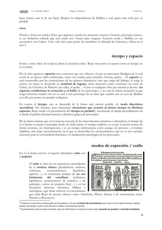 i.e.s. bachiller sabuco lengua y literatura 1º bach int
hijos (menos aún la de sus hijas). Respeta la independencia de Melibea y será quien más sufra por su
pérdida.
otros
Tristán y Sosia son criados fieles, que aparecen cuando los anteriores mueren. Centurio, personaje cómico,
es un fanfarrón cobarde que será usado por Areúsa para vengarse. Lucrecia ayuda a Melibea en sus
encuentros con Calisto. Crito solo sirve para poner de manifiesto la falsedad de Celestina y Elicia en el
acto I.
tiempo y espacio
Frente a otras obras de la época, llama la atención cómo Rojas trata tanto el espacio como el tiempo en
La Celestina.
Por la obra aparecen espacios muy concretos que nos ofrecen a la par un panorama fidedigno de lo real
social de su época: calles embarradas, casas con cuadras para animales, huertas, patios… El espacio no
está constreñido por las convenciones de los géneros dramáticos, sino que surge del diálogo, lo exige la
acción. La trama se desarrolla en multitud de lugares, tanto interiores como exteriores: las casas de
Calisto, de Celestina, de Pleberio, las calles, el jardín… Como en cualquier obra que atienda al decoro, los
espacios condicionan la actuación y el habla de los personajes5
, y no será la misma actuación la que
tenga Celestina cuando esté en su casa y con personajes de su clase que cuando esté en casa de Melibea
con ella, por poner un ejemplo cualquiera.
En cuanto al tiempo, este se desarrolla de la forma más natural posible, de modo diacrónico
ascendente. No obstante, para representar situaciones que ocurren al mismo tiempo en distintos
espacios, Rojas acude a la presentación del tiempo en paralelo6
, recurriendo al simple procedimiento de
ir dando la palabra alternativamente a distintos grupos de personajes.
De la misma manera que en la inmensa mayoría de las obras literarias narrativas o dramáticas, el tiempo de
La Celestina se puede contemplar desde un doble plano: el tiempo explícito, en el que la acción avanza de
forma continua, sin interrupciones, y es un tiempo relativamente corto aunque sin precisar; y el tiempo
implícito, más largo necesariamente, en el que se desarrollan los acontecimientos que no se nos cuentan,
necesario para la verosimilitud dramática y la maduración psicológica de los personajes.
modos de expresión / estilo
En La Celestina convive el registro idiomático culto con
el popular.
⋅ El culto se deja ver en expresiones procedentes
de la retórica clásica (paralelismos, antítesis,
oxímoros, concatenaciones, hipérboles,
epítetos…), en estructuras propias de un uso
latinizante del castellano (cultismos,
hipérbatos, construcciones de infinitivo y de
participio, verbos en posición final…) y en las
frecuentes alusiones históricas, bíblicas y
mitológicas (que dejan entrever el conocimiento
que tenía Rojas de autores clásicos como Aristóteles, Plauto, Séneca o de renacentistas como
Petrarca o Boccaccio).
5
El decoro no solo viene condicionado por los espacios, sino por el cúmulo de circunstancias que se dan cita en cada momento: espacio,
tiempo, personajes, acción, tema del que se habla, circunstancias sociales…
6
Si estuviésemos ante una obra narrativa, aquí nos referiríamos a lo que se conoce como narración en paralelo o narración simultánea.
6
 