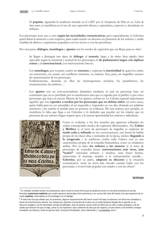 i.e.s. bachiller sabuco lengua y literatura 1º bach int
⋅ El popular, siguiendo la tendencia iniciada en el s.XIV por el Arcipreste de Hita en su Libro de
buen amor, se manifiesta en el uso de una expresión directa y espontánea, expresiva y abundante en
refranes.
Los personajes usan uno u otro según las necesidades comunicativas, pero especialmente es Celestina
quien llama la atención a este respecto, pues cuida mucho su discurso en presencia de los señores y suelta
retahílas de dichos y expresiones populares con los mozos o con las prostitutas.
Por otra parte, diálogos, monólogos y apartes son los modos de expresión que usa Rojas para su obra7
.
⋅ Se llegan a distinguir tres tipos de diálogo: el oratorio, largo y de ritmo bien rápido, bien
reposado según la intención y actitud de los personajes; el de parlamentos largos con réplicas
cortas y el conversacional, con intervenciones breves.
⋅ Los monólogos, por su parte, suelen ser extensos, y expresan la interioridad de quien los emite,
sus emociones, sus ansias, sus conflictos interiores, su carácter. Son, pues, un magnífico recurso
de caracterización de los personajes.
Estilísticamente, abundan en ellos las interrogaciones retóricas, los paralelismos, las
enumeraciones, las antítesis…
⋅ Los apartes son un convencionalismo dramático mediante el cual un personaje hace un
comentario que no es percibido por su interlocutor sino que es captado por el público o por otros
personajes que haya en escena. Dentro de los apartes, cobran en La Celestina especial importancia
aquellos que son captados a medias por los personajes que no debían oírlos: en estos casos,
quien habla para no ser entendido, al ser requerido y responder en voz alta, disimula sus palabras
anteriores y les cambia el sentido para no ponerse en evidencia. De esta manera, por ejemplo, se
manifiesta lo falsa que llega a ser Celestina o lo desleales que pueden ser los criados que en
presencia de sus señores fingen respeto pero a la menor oportunidad los critican o ridiculizan.
Como es evidente, a los dos mundos que aparecen reflejados les
suelen corresponder modos de expresión diferenciados. Así, Calisto
y Melibea (y el resto de personajes de tragedia) se expresan de
modo culto y refinado en sus conversaciones, una forma de hablar
propia de las clases altas e instruidas de la época, incluso llegando a
lo exagerado y lo artificioso (sobre todo Calisto; esta es una
característica propia de la comedia humanística, como ya señalamos
arriba). Por su lado, los rufianes y las rameras (y el resto de
personajes de comedia) tienen conversaciones más vivas, más
“reales”: intercalan refranes e insultos, usan frases hechas,
entrecortan el mensaje, tienden a la estructuración sencilla…
Celestina, por su parte, adaptará su discurso a la situación
comunicativa: usará un nivel más elevado cuando hable con los
personajes y el nivel más popular con criados y con las chicas8
.
temas
7
En realidad, también existen las acotaciones, pero no de la misma forma que las podemos tener en una obra dramática al uso (las
llamadas acotaciones explícitas que suelen aparecer destacadas entre paréntesis o en cursiva del resto del texto), sino que aparecen de un
modo implícito, intercaladas en el monólogo o en el diálogo.
8
A todo esto hay que añadir que, en ocasiones, algunos representantes del sector social más bajo se expresan con discursos complejos y
llenos de reminiscencias clásicas. Así, Sempronio, bastante al principio de la obra usa un estilo bastante alejado de lo popular en un
discurso misógino: Lee los historiales, estudia los filósofos, mira los poetas. Llenos están los libros de sus viles y malos ejemplos, y de las
caídas que llevaron los que en algo, como tú, las reputaron. Oye a Salomón do dice que las mujeres y el vino hacen a los hombres renegar.
Conséjate con Séneca y verás en qué las tiene. Escucha al Aristóteles, mira a Bernardo.(…) La Celestina, Acto I.
7
 