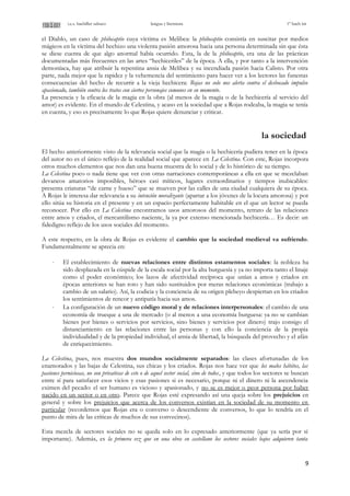 i.e.s. bachiller sabuco lengua y literatura 1º bach int
el Diablo, un caso de philocaptio cuya víctima es Melibea: la philocaptio consistía en suscitar por medios
mágicos en la víctima del hechizo una violenta pasión amorosa hacia una persona determinada sin que ésta
se diese cuenta de que algo anormal había ocurrido. Esta, la de la philocaptio, era una de las prácticas
documentadas más frecuentes en las artes “hechiceriles” de la época. A ella, y por tanto a la intervención
demoníaca, hay que atribuir la repentina ansia de Melibea y su incendiada pasión hacia Calisto. Por otra
parte, nada mejor que la rapidez y la vehemencia del sentimiento para hacer ver a los lectores las funestas
consecuencias del hecho de recurrir a la vieja hechicera: Rojas no solo nos alerta contra el desbocado impulso
apasionado, también contra los tratos con ciertos personajes comunes en su momento.
La presencia y la eficacia de la magia en la obra (al menos de la magia o de la hechicería al servicio del
amor) es evidente. En el mundo de Celestina, y acaso en la sociedad que a Rojas rodeaba, la magia se tenía
en cuenta, y eso es precisamente lo que Rojas quiere denunciar y criticar.
la sociedad
El hecho anteriormente visto de la relevancia social que la magia o la hechicería pudiera tener en la época
del autor no es el único reflejo de la realidad social que aparece en La Celestina. Con este, Rojas incorpora
otros muchos elementos que nos dan una buena muestra de lo social y de lo histórico de su tiempo.
La Celestina poco o nada tiene que ver con otras narraciones contemporáneas a ella en que se mezclaban
devaneos amatorios imposibles, héroes casi míticos, lugares extraordinarios y tiempos inubicables:
presenta criaturas “de carne y hueso” que se mueven por las calles de una ciudad cualquiera de su época.
A Rojas le interesa dar relevancia a su intención moralizante (apartar a los jóvenes de la locura amorosa) y por
ello sitúa su historia en el presente y en un espacio perfectamente habitable en el que un lector se pueda
reconocer. Por ello en La Celestina encontramos usos amorosos del momento, retrato de las relaciones
entre amos y criados, el mercantilismo naciente, la ya por extenso mencionada hechicería… Es decir: un
fidedigno reflejo de los usos sociales del momento.
A este respecto, en la obra de Rojas es evidente el cambio que la sociedad medieval va sufriendo.
Fundamentalmente se aprecia en:
⋅ El establecimiento de nuevas relaciones entre distintos estamentos sociales: la nobleza ha
sido desplazada en la cúspide de la escala social por la alta burguesía y ya no importa tanto el linaje
como el poder económico; los lazos de afectividad recíproca que unían a amos y criados en
épocas anteriores se han roto y han sido sustituidos por meras relaciones económicas (trabajo a
cambio de un salario). Así, la codicia y la conciencia de su origen plebeyo despiertan en los criados
los sentimientos de rencor y antipatía hacia sus amos.
⋅ La configuración de un nuevo código moral y de relaciones interpersonales: el cambio de una
economía de trueque a una de mercado (o al menos a una economía burguesa: ya no se cambian
bienes por bienes o servicios por servicios, sino bienes y servicios por dinero) trajo consigo el
distanciamiento en las relaciones entre las personas y con ello la conciencia de la propia
individualidad y de la propiedad individual, el ansia de libertad, la búsqueda del provecho y el afán
de enriquecimiento.
La Celestina, pues, nos muestra dos mundos socialmente separados: las clases afortunadas de los
enamorados y las bajas de Celestina, sus chicas y los criados. Rojas nos hace ver que los malos hábitos, las
pasiones perniciosas, no son privativas de este o de aquel sector social, sino de todos, y que todos los sectores se buscan
entre sí para satisfacer esos vicios y esas pasiones si es necesario, porque ni el dinero ni la ascendencia
eximen del pecado: el ser humano es vicioso y apasionado, y no se es mejor o peor persona por haber
nacido en un sector o en otro. Parece que Rojas esté expresando así una queja sobre los prejuicios en
general y sobre los prejuicios que acerca de los conversos existían en la sociedad de su momento en
particular (recordemos que Rojas era o converso o descendiente de conversos, lo que lo tendría en el
punto de mira de las críticas de muchos de sus convecinos).
Esta mezcla de sectores sociales no se queda solo en lo expresado anteriormente (que ya sería por sí
importante). Además, es la primera vez que en una obra en castellano los sectores sociales bajos adquieren tanta
9
 