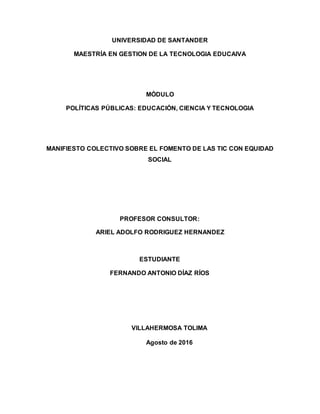 UNIVERSIDAD DE SANTANDER
MAESTRÍA EN GESTION DE LA TECNOLOGIA EDUCAIVA
MÓDULO
POLÍTICAS PÚBLICAS: EDUCACIÓN, CIENCIA Y TECNOLOGIA
MANIFIESTO COLECTIVO SOBRE EL FOMENTO DE LAS TIC CON EQUIDAD
SOCIAL
PROFESOR CONSULTOR:
ARIEL ADOLFO RODRIGUEZ HERNANDEZ
ESTUDIANTE
FERNANDO ANTONIO DÍAZ RÍOS
VILLAHERMOSA TOLIMA
Agosto de 2016
 