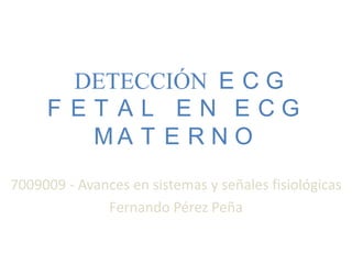 DETECCIÓN E C G
     F ET AL EN ECG
        MA T E R N O
7009009 - Avances en sistemas y señales fisiológicas
              Fernando Pérez Peña
 
