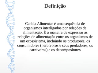 Definição
Cadeia Alimentar é uma sequência de
organismos interligados por relações de
alimentação. É a maneira de expressar as
relações de alimentação entre os organismos de
um ecossistema, incluindo os produtores, os
consumidores (herbívoros e seus predadores, os
carnívoros) e os decompositores
 