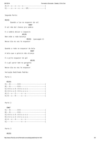 29/1/2014

Fernando e Sorocaba - Gaveta | Cifra Club

A|-2---x---x---x---x------------------------|
E|-----x---x---x---x---10------------------|

Segunda Parte:
E5(9)
Quando a lua se esquecer do sol
C#m7
O sol não der chance pra sombra
E a sombra deixar o coqueiro
A5(9)
Bem onde a rede balança
E5(9)

(passagem 2)

Nesse dia eu vou te esquecer

Quando a rede se esquecer da bola
C#m7
A bola que o goleiro não alcança
E o grito esquecer do gol
A5(9)
E o gol parar bem na garganta
B4
Nesse dia eu vou te esquecer
Variação Dedilhado Padrão:
Parte 1
E5(9)
E|---0--------0-0---------------------------|
B|---0--------0-0---------------------------|
G|-4-4-x-x-4--4-4-x-x-x-x-------------------|
D|-4-4-x-x-4--4-4-x-x-x-x-------------------|
A|-2---x---2------x---x---------------------|
E|-0---x---0------x---x---------------------|

Parte 2
C#m7
E|---0--------0-0---------------------------|
B|---0--------0-0---------------------------|
G|-4-4-x-x-4--4-4-x-x-x-x-------------------|
D|-2-2-x-x-2--2-2-x-x-x-x-------------------|
A|-4---x---4------x---x---------------------|
E|-----x----------x---x---------------------|

Parte 3
A5(9)
http://www.cifraclub.com.br/fernando-sorocaba/gaveta/imprimir.html

3/5

 