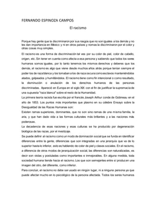 FERNANDO ESPINOZA CAMPOS 
El racismo 
Porque hay gente que la discriminaron por sus rasgos que no son iguales a los demás y no 
les dan importancia en México y ni en otros países y nomas la discriminaron por el color y 
otras cosas muy simples. 
El racismo es una forma de discriminación tal ves por su color de piel, color de cabello, 
origen, etc. Sin tener en cuenta como afecta a esa persona y sabiendo que todos los seres 
humanos somos iguales, por lo tanto tenemos los mismos derechos y deberes que los 
demás, el racismo es algo que viene desde muchos años atrás porque tenían siempre el 
poder los de raza blanca y los tomaban a los de raza oscura como esclavos manteniéndolos 
atados, golpeados y humillándolos. El racismo tiene como fin intencional o como resultado, 
la disminución o anulación de los derechos humanos de las personas 
discriminadas. Apareció en Europa en el siglo XIX con el fin de justificar la supremacía de 
una supuesta "raza blanca" sobre el resto de la Humanidad. 
La primera teoría racista fue escrita por el francés Joseph Arthur conde de Gobineau en el 
año de 1853. Los puntos más importantes que plasmo en su célebre Ensayo sobre la 
Desigualdad de las Razas Humanas son: 
Existen ramas superiores, dominantes, que no son sino ramas de una misma familia, la 
aria, y que han dado vida a las formas culturales más brillantes y a las naciones más 
poderosas. 
La decadencia de esas naciones y esas culturas se ha producido por degeneración 
biológica de las razas, por el mestizaje. 
Se puede definir al racismo como un modo de dominación social que se funda en identificar 
diferencias entre la gente, diferencias que son integradas en una jerarquía que va de lo 
superior hasta lo inferior, esto es hablando de color de piel y clases sociales. En el racismo, 
a diferencia de otros modos de jerarquización social, las diferencias son naturalizadas, es 
decir son vistas y postuladas como importantes e inmejorables. En alguna medida, toda 
sociedad humana tiende hacia el racismo. Los que son semejantes entre sí producen una 
imagen del otro, del diferente, como inferior. 
Para concluir, el racismo no debe ser usado en ningún lugar, ni a ninguna persona ya que 
puede afectar mucho en lo psicológico de la persona afectada. Todos los seres humanos 
 