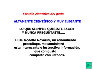 Estudio científico del pedo         ALTAMENTE CIENTÍFICO Y MUY ELEGANTE            LO QUE SIEMPRE QUISISTE SABER  Y NUNCA PREGUNTASTE.....         El Dr. Rodolfo Novarini, un renombrado proctólogo, me suministró          esta interesante e instructiva información, que con gusto          comparto con ustedes. 