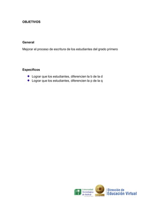 OBJETIVOS




General

Mejorar el proceso de escritura de los estudiantes del grado primero




Específicos

      Lograr que los estudiantes, diferencien la b de la d
      Lograr que los estudiantes, diferencien la p de la q
 