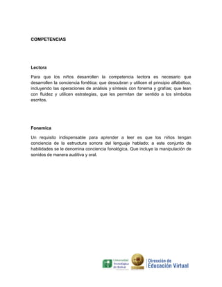 COMPETENCIAS




Lectora

Para que los niños desarrollen la competencia lectora es necesario que
desarrollen la conciencia fonética; que descubran y utilicen el principio alfabético,
incluyendo las operaciones de análisis y síntesis con fonema y grafías; que lean
con fluidez y utilicen estrategias, que les permitan dar sentido a los símbolos
escritos.




Fonemica

Un requisito indispensable para aprender a leer es que los niños tengan
conciencia de la estructura sonora del lenguaje hablado; a este conjunto de
habilidades se le denomina conciencia fonológica, Que incluye la manipulación de
sonidos de manera auditiva y oral.
 