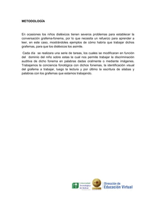 METODOLOGÍA



En ocasiones los niños disléxicos tienen severos problemas para establecer la
conversación grafema-fonema, por lo que necesita un refuerzo para aprender a
leer, en este caso, mostrándoles ejemplos de cómo habría que trabajar dichos
grafemas, para que los disléxicos los asimile.

 Cada día se realizara una serie de tareas, los cuales se modificaran en función
del dominio del niño sobre estas la cual nos permite trabajar la discriminación
auditiva de dicho fonema en palabras dadas oralmente o mediante imágenes.
Trabajamos la conciencia fonológica con dichos fonemas, la identificación visual
del grafema a trabajar, luego la lectura y por último la escritura de silabas y
palabras con los grafemas que estamos trabajando.
 