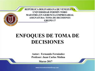 ENFOQUES DE TOMA DE
DECISIONES
Autor: Fernando Fernández
Profesor: Juan Carlos Molina
Marzo 2017
REPÚBLICA BOLIVARIANA DE VENEZUELA
UNIVERSIDAD FERMÍN TORO
MAESTRÍA EN GERENCIA EMPRESARIAL
ASIGNATURA: TOMA DE DECISIONES
GRUPO 17
 