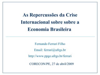 Fernando Ferrari Filho Email: ferrari@ufrgs.br http://www.ppge.ufrgs.br/ferrari CORECON/PE, 27 de abril/2009 As Repercussões da Crise Internacional sobre sobre a Economia Brasileira  