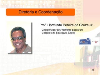 Diretoria e Coordenação


          Prof. Hormindo Pereira de Souza Jr.
            Coordenador do Programa Escola de
            Gestores da Educação Básica




                                                10
 