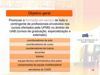 Objetivo geral
Promover a formação em serviço de todo o
 contingente de profissionais envolvidos nos
 cursos ofertados pela UFMG no âmbito da
UAB (cursos de graduação, especialização e
                 extensão):
              coordenadores de polo
             coordenadores de curso
             coordenadores de tutoria
                    docentes
                      tutores
      equipe técnico-administrativa dos polos
      componentes da equipe multidisciplinar
               servidores do CAED               25
 