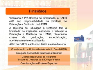 Finalidade
Vinculado à Pró-Reitoria de Graduação, o CAED
está sob responsabilidade da Diretoria de
Educação a Distância da UFMG.
A Diretoria de Educação a Distância tem a
finalidade de implantar, estruturar e articular a
Educação a Distância na UFMG, oferecendo
cursos     de    graduação,       especialização,
aperfeiçoamento e atualização.
Além do CAED, estão vinculados a essa diretoria:
 Coordenação da Universidade Aberta do Brasil (UAB)
     Colegiado Especial da Educação a Distância
          Coordenação Geral do Programa
       Escola de Gestores da Educação Básica
         Coordenação de Projetos Especiais
                                                      3
 