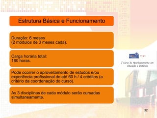 Estrutura Básica e Funcionamento

Duração: 6 meses
(2 módulos de 3 meses cada).


Carga horária total:
180 horas.

Pode ocorrer o aproveitamento de estudos e/ou
experiência profissional de até 60 h / 4 créditos (a
critério da coordenação do curso).

As 3 disciplinas de cada módulo serão cursadas
simultaneamente.


                                                       32
 