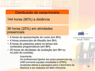 Distribuição da carga-horária
144 horas (80%) a distância

36 horas (20%) em atividades
presenciais
• 4 horas de apresentação do curso (em BH).
• 4 horas presenciais de Moodle (em BH).
• 8 horas de palestras sobre os temas dos
  conteúdos programáticos (em BH).
• 20 horas de atividades de avaliação (em BH ou
  no polo do cursista).
          Importante:
          Os profissionais ligados aos polos presenciais da
          UAB (somente aqueles vinculados à UFMG)
          receberão diárias e passagens para o Seminário de   34
          Abertura a ser realizado em Belo Horizonte.
 