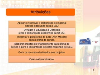 Atribuições

     Apoiar e incentivar a elaboração de material
           didático adequado para a EaD.
           Divulgar a Educação a Distância
      junto à comunidade acadêmica da UFMG.
     Implantar a plataforma de EaD (AVA-Moodle)
                para a oferta de cursos.
   Elaborar projetos de financiamento para oferta de
cursos e para a implantação de polos regionais de EaD.

      Gerir os recursos destinados aos projetos.

                Criar material didático.



                                                         5
 