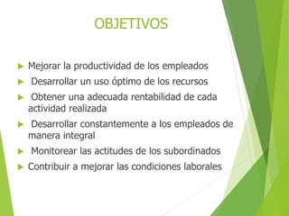  Mejorar la productividad de los empleados
 Desarrollar un uso óptimo de los recursos
 Obtener una adecuada rentabilidad de cada
actividad realizada
 Desarrollar constantemente a los empleados de
manera integral
 Monitorear las actitudes de los subordinados
 Contribuir a mejorar las condiciones laborales
OBJETIVOS
 