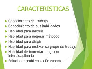  Conocimiento del trabajo
 Conocimiento de sus habilidades
 Habilidad para instruir
 Habilidad para mejorar métodos
 Habilidad para dirigir
 Habilidad para motivar su grupo de trabajo
 Habilidad de fomentar un grupo
interdisciplinario
 Solucionar problemas eficazmente
CARACTERISTICAS
 