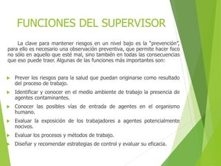 FUNCIONES DEL SUPERVISOR
La clave para mantener riesgos en un nivel bajo es la “prevención”,
para ello es necesario una observación preventiva, que permite hacer foco
no sólo en aquello que esté mal, sino también en todas las consecuencias
que eso puede traer. Algunas de las funciones más importantes son:
 Prever los riesgos para la salud que puedan originarse como resultado
del proceso de trabajo.
 Identificar y conocer en el medio ambiente de trabajo la presencia de
agentes contaminantes.
 Conocer las posibles vías de entrada de agentes en el organismo
humano.
 Evaluar la exposición de los trabajadores a agentes potencialmente
nocivos.
 Evaluar los procesos y métodos de trabajo.
 Diseñar y recomendar estrategias de control y evaluar su eficacia.
 