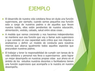 EJEMPLO
 El desarrollo de nuestra vida cotidiana lleva sin duda una función
supervisora, por ejemplo; cuando somos pequeños esa función
esta a cargo de nuestros padres o de aquellos que lleven
nuestra tutela, ellos están pendientes de nuestra educación,
alimentación, vestido, calzado, salud entre otras cosas .
 A medida que vamos creciendo y nos hacemos independientes
se mantiene aun esa función que voy a llamar auto supervisora
y que consiste en esa capacidad auto critica que nos impulsa a
analizarnos y definir un modelo de conducta para nosotros
mismos que abarca igualmente todos aquellos aspectos que
procuraban nuestros padres.
 El trabajar y tener la responsabilidad de cumplir con tareas de la
vida cotidiana y personal nos lleva a supervisarnos para lograr
un mejor desempeño en nuestras propias vidas aun ahora en el
ámbito de los estudios nuestros docentes o facilitadores tienen
una función supervisora que acompaña a la nuestra en nuestro
desempeño.
 