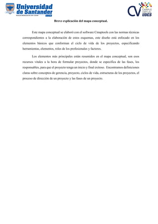 Breve explicación del mapa conceptual.
Este mapa conceptual se elaboró con el software Cmaptools con las normas técnicas
correspondientes a la elaboración de estos esquemas, este diseño está enfocado en los
elementos básicos que conforman el ciclo de vida de los proyectos, especificando
herramientas, elementos, roles de los profesionales y factores.
Los elementos más principales están resumidos en el mapa conceptual, son esos
recursos vitales a la hora de formular proyectos, donde se especifica de las fases, los
responsables, para que el proyecto tenga un inicio y final exitoso. Encontramos definiciones
claras sobre conceptos de gerencia, proyecto, ciclos de vida, estructuras de los proyectos, el
proceso de dirección de un proyecto y las fases de un proyecto.
 