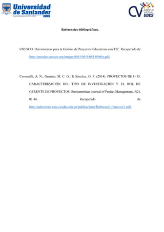 Referencias bibliográficas.
UNESCO. Herramientas para la Gestión de Proyectos Educativos con TIC. Recuperado de
http://unesdoc.unesco.org/images/0015/001580/158068s.pdf.
Cassanelli, A. N., Guarino, M. C. G., & Sánchez, G. F. (2014). PROYECTOS DE I+ D,
CARACTERIZACIÓN DEL TIPO DE INVESTIGACIÓN Y EL ROL DE
GERENTE DE PROYECTOS. Iberoamerican Journal of Project Management, 5(2),
01-16. Recuperado de
http://aulavirtual.eew.cvudes.edu.co/publico/lems/Rubricas/01/Anexos/1.pdf.
 