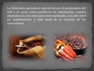 La Venezuela agrícola se caracterizó por el predominio del
café y el cacao como productos de exportación, nuestra
dependencia a los mercados internacionales, con alto nivel
en analfabetismo y vida rural de la mayoría de los
venezolanos.