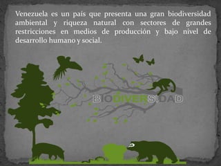 Venezuela es un país que presenta una gran biodiversidad
ambiental y riqueza natural con sectores de grandes
restricciones en medios de producción y bajo nivel de
desarrollo humano y social.