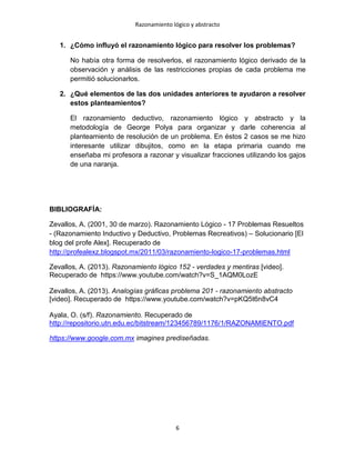 Razonamiento lógico y abstracto
6
1. ¿Cómo influyó el razonamiento lógico para resolver los problemas?
No había otra forma de resolverlos, el razonamiento lógico derivado de la
observación y análisis de las restricciones propias de cada problema me
permitió solucionarlos.
2. ¿Qué elementos de las dos unidades anteriores te ayudaron a resolver
estos planteamientos?
El razonamiento deductivo, razonamiento lógico y abstracto y la
metodología de George Polya para organizar y darle coherencia al
planteamiento de resolución de un problema. En éstos 2 casos se me hizo
interesante utilizar dibujitos, como en la etapa primaria cuando me
enseñaba mi profesora a razonar y visualizar fracciones utilizando los gajos
de una naranja.
BIBLIOGRAFÍA:
Zevallos, A. (2001, 30 de marzo). Razonamiento Lógico - 17 Problemas Resueltos
- (Razonamiento Inductivo y Deductivo, Problemas Recreativos) – Solucionario [El
blog del profe Alex]. Recuperado de
http://profealexz.blogspot.mx/2011/03/razonamiento-logico-17-problemas.html
Zevallos, A. (2013). Razonamiento lógico 152 - verdades y mentiras [video].
Recuperado de https://www.youtube.com/watch?v=S_1AQM0LozE
Zevallos, A. (2013). Analogías gráficas problema 201 - razonamiento abstracto
[video]. Recuperado de https://www.youtube.com/watch?v=pKQ5t6n8vC4
Ayala, O. (s/f). Razonamiento. Recuperado de
http://repositorio.utn.edu.ec/bitstream/123456789/1176/1/RAZONAMIENTO.pdf
https://www.google.com.mx imagines prediseñadas.
 