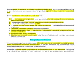Además, se apoya en el desarrollo de equipos de colaboración a través de la red, para que compartan experiencias y se
apoyen mutuamente en el desarrollo de su proceso de aprendizaje, supliendo de alguna manera la no presencialidad
física.
Entre las características principales de la educación virtual están:
1. Es un sistema de enseñanza-aprendizaje, que se operacionaliza a través de tecnología de telecomunicaciones y
redes de computadoras.
2. Facilita a los alumnos el acceso programas académicos, ofrecidos en cualquier lugar del mundo.
3. La cobertura de sus programas académicos es global.
4. Es un modelo educativo que está centrado en el aprendizaje colaborativo, a través de los servicios de las redes de
computadoras.
5. El profesor es básicamente un facilitador de ambientes de aprendizaje.
6. El estudiante aprende por sí mismo y a su propio ritmo, a través de la red, interactuando con sus compañeros, sus
profesores y con los textos.
7. Hay flexibilidad tanto temporal como espacial.
8. Debe haber una permanente retroalimentación sobre el desempeño del alumno, lo mismo que una respuesta
inmediata a las consultas.
Metacognición y aprendizaje virtual
Ahora bien, uno de los grandes interrogantes esta en definir cuál o cuáles son las estrategias de aprendizaje apropiadas
para la implementación efectiva de la educación virtual, es decir que competencias son necesarias para que un
estudiante aprenda a través de un medio virtual, en este caso Internet.
A este respecto, es viable plantear que el desarrollo de estrategias metacognitivas por parte el estudiante, cuando aborda
el aprendizaje, es una opción que se puede implementar, pero que sin lugar a dudas requiere que se adelanten
 