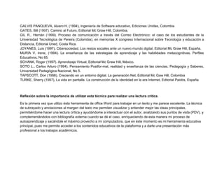 GALVIS PANQUEVA, Alvaro H. (1994), Ingeniería de Software educativo, Ediciones Unidas, Colombia
GATES, Bill (1997). Camino al Futuro, Editorial Mc Graw Hill, Colombia.
GIL R., Hernán (1999). Proceso de comunicación a través del Correo Electrónico: el caso de los estudiantes de la
Universidad Tecnológica de Pereira (Colombia), en memorias X congreso Internacional sobre Tecnología y educación a
Distancia, Editorial Uned, Costa Rica.
JOYANES, Luis (1997). Cibersociedad. Los restos sociales ante un nuevo mundo digital, Editorial Mc Graw Hill, España.
MURIA V. Irene, (1994). La enseñanza de las estrategias de aprendizaje y las habilidades metacognitivas. Perfiles
Educativos, No 65.
SCHANK, Roger (1997). Aprendizaje Virtual, Editorial Mc Graw Hill, México.
SOTO L., Carlos Arturo (1994). Pensamiento Postfor-mal, realidad y enseñanza de las ciencias. Pedagogía y Saberes,
Universidad Pedagógica Nacional, No 5.
TAPSCOTT, Don (1998). Creciendo en un entorno digital. La generación Net, Editorial Mc Gaw Hill, Colombia
TURKE, Sherry (1997), La vida en pantalla. La construcción de la identidad en la era Internet, Editorial Paidós, España
Reflexión sobre la importancia de utilizar esta técnica para realizar una lectura crítica.
Es la primera vez que utilizo ésta herramienta de office Word para trabajar en un texto y me parece excelente. La técnica
de subrayado y anotaciones al margen del texto me permiten visualizar y entender mejor las ideas principales,
permitiéndome hacer una lectura crítica y ayudándome a interactuar con el autor, analizando sus puntos de vista (PDV), y
complementándolos con bibliografía externa cuando se dé el caso, enriqueciendo de esta manera mi proceso de
autoaprendizaje y sacándole el máximo provecho a mi computadora, que en éste momento es mi herramienta educativa
principal, pues me permite acceder a los contenidos educativos de la plataforma y a darle una presentación más
profesional a los trabajos académicos.
 